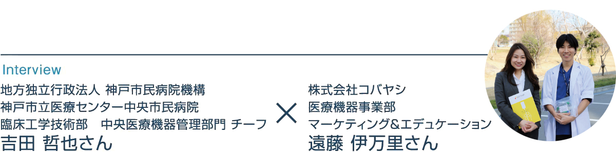 インタビュー 地方独立行政法人 神戸市民病院機構 神戸市立医療センター中央市民病院 臨床工学技術部 中央医療機器管理部門 チーフ 吉田哲也さん × 株式会社コバヤシ 医療機器事業部 マーケティング&エデュケーション 遠藤伊万里さん