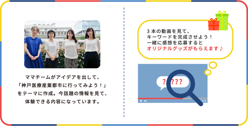 ママチームがアイデアを出して、「神戸医療産業都市に行ってみよう！」をテーマに作成。今話題の情報を見て、体験できる内容になっています。　3本の動画を見て、キーワードを完成させよう！一緒に感想を応募するとオリジナルグッズがもらえます♪