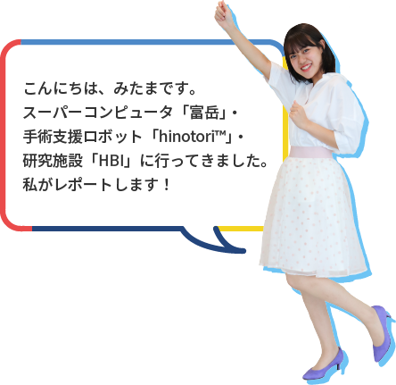 こんにちは、みたまです。スーパーコンピュータ「富岳」・手術支援ロボット「hinotori™」・研究施設「HBI」に行ってきました。私がレポートします！